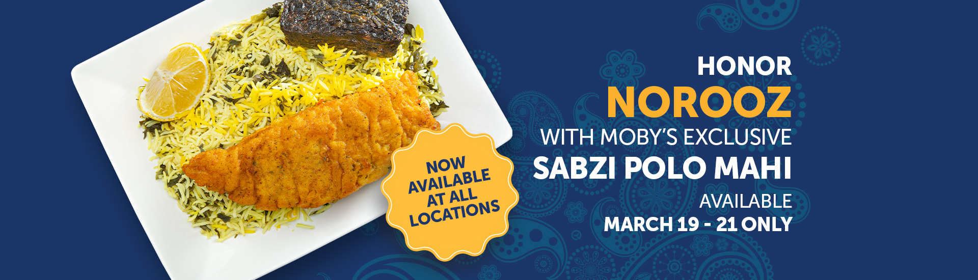 Honor Norooz with Moby’s Exclusive Sabzi Polo Mahi Available March 19 - 21 Only. Now Available at All Locations.