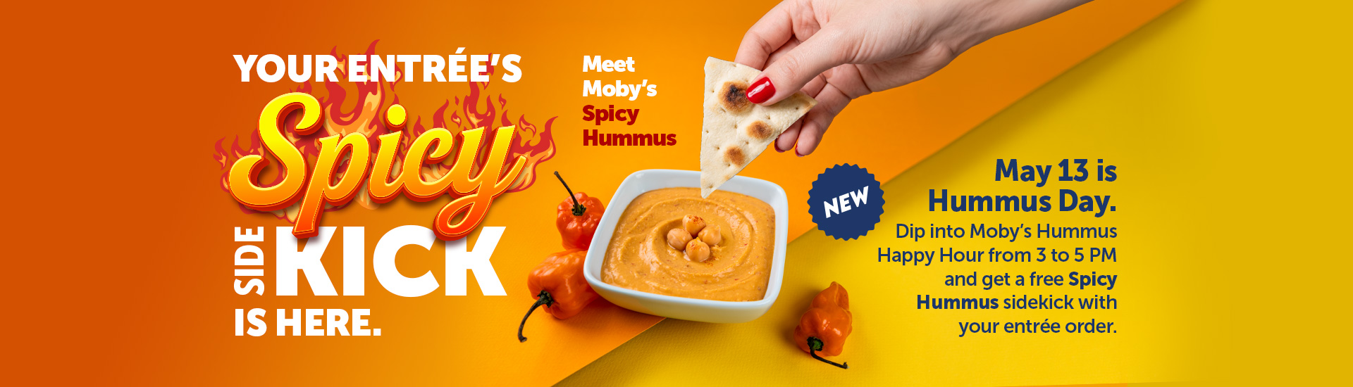 Your Entrée’s Spicy Side Kick is Here. Meet Moby’s Spicy Hummus. May 13 is Hummus Day. Dip into Moby’s Hummus Happy Hour from 3 to 5 PM and get a free Spicy Hummus sidekick with your entrée order.