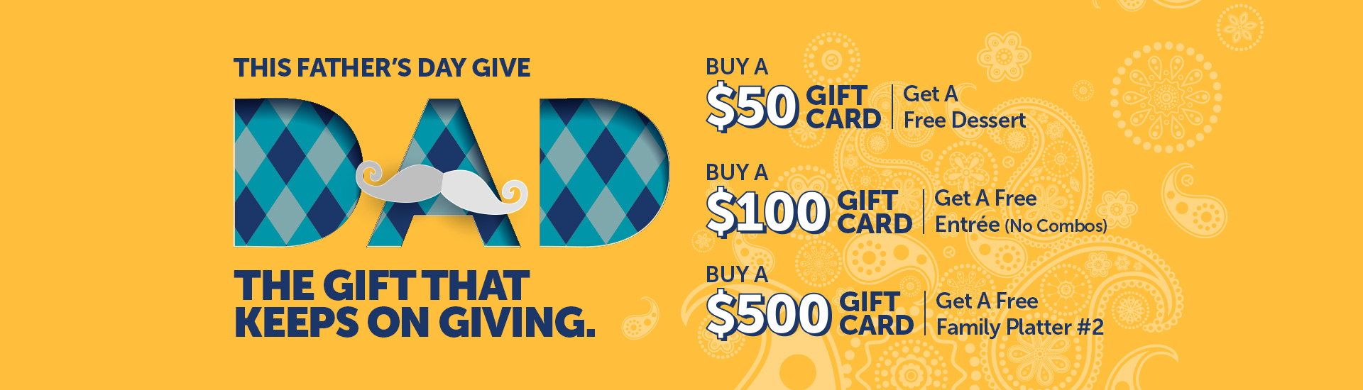 This Father's Day give Dad the gift that keeps on giving. Buy a $50 Gift Card → Get a FREE Dessert Buy a $100 Gift Card → Get a FREE Entrée (no combos) Buy a $500 Gift Card → Get a FREE Family Platter #2
