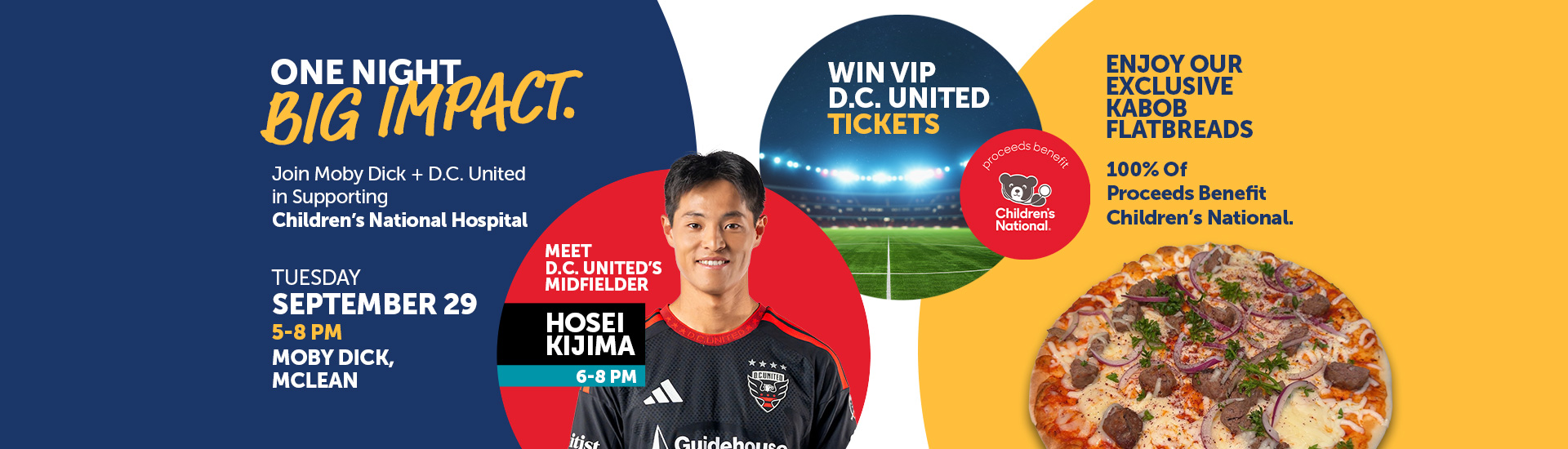 One Night Big Impact. Join Moby Dick + D.C. United in Supporting Children’s National Hospital. Tuesday September 29 5-8 PM, Moby Dick, Mclean. Meet D.C. United’s Midfielder, Hosei Kijima, 6-8 PM. Win VIP D.C. United Tickets. Enjoy Our Exclusive Kabob Flatbreads.